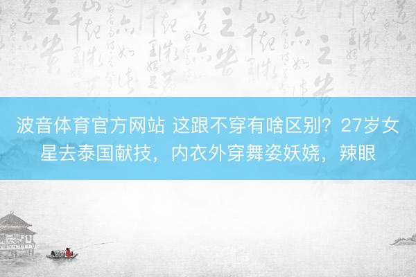 波音体育官方网站 这跟不穿有啥区别？27岁女星去泰国献技，内衣外穿舞姿妖娆，辣眼