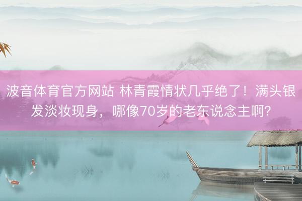 波音体育官方网站 林青霞情状几乎绝了！满头银发淡妆现身，哪像70岁的老东说念主啊？