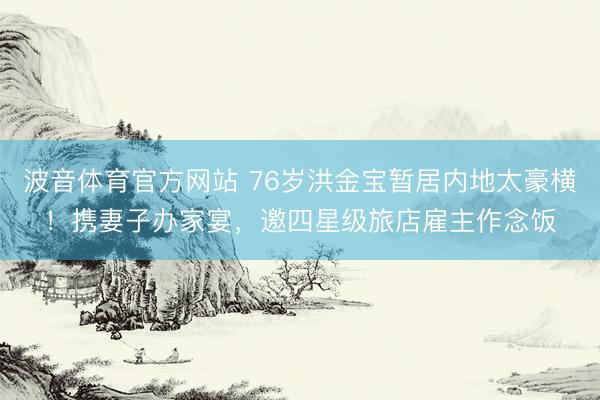 波音体育官方网站 76岁洪金宝暂居内地太豪横！携妻子办家宴，邀四星级旅店雇主作念饭