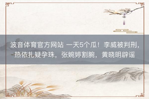 波音体育官方网站 一天5个瓜！李威被判刑，热依扎疑孕珠，张婉婷割腕，黄晓明辟谣