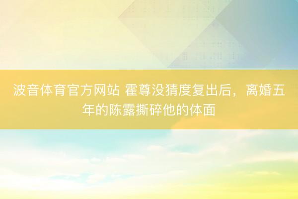 波音体育官方网站 霍尊没猜度复出后，离婚五年的陈露撕碎他的体面