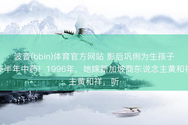 波音(bbin)体育官方网站 影后巩俐为生孩子喝了泰半年中药！1996年，她嫁新加坡商东说念主黄和祥，听