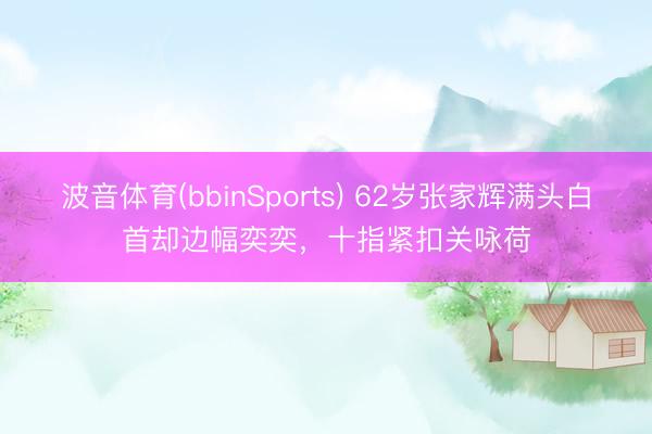 波音体育(bbinSports) 62岁张家辉满头白首却边幅奕奕，十指紧扣关咏荷