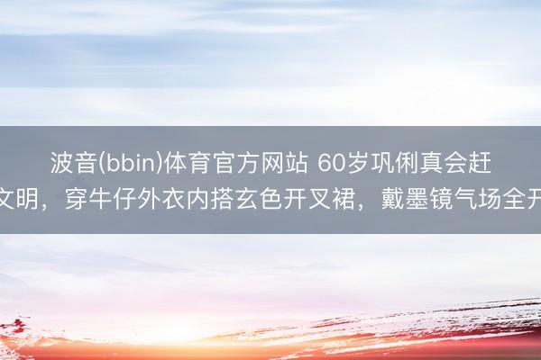 波音(bbin)体育官方网站 60岁巩俐真会赶文明，穿牛仔外衣内搭玄色开叉裙，戴墨镜气场全开
