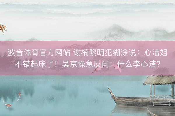 波音体育官方网站 谢楠黎明犯糊涂说：心洁姐不错起床了！吴京懆急反问：什么李心洁？
