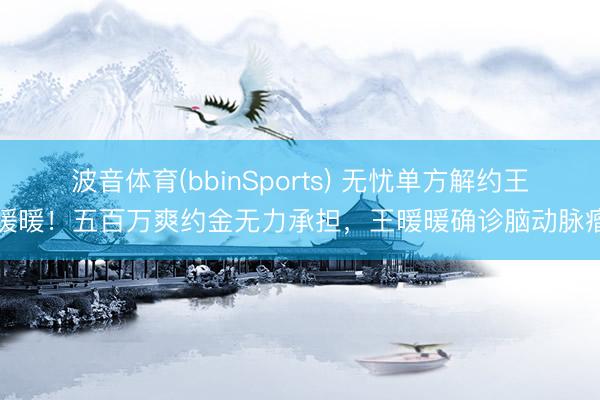 波音体育(bbinSports) 无忧单方解约王暖暖！五百万爽约金无力承担，王暖暖确诊脑动脉瘤