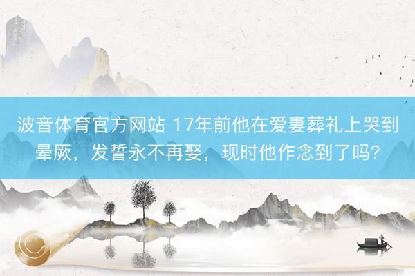 波音体育官方网站 17年前他在爱妻葬礼上哭到晕厥，发誓永不再娶，现时他作念到了吗？
