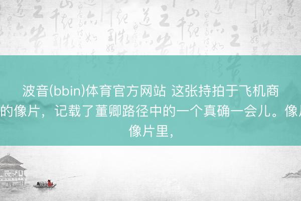 波音(bbin)体育官方网站 这张持拍于飞机商务舱的像片，记载了董卿路径中的一个真确一会儿。像片里，