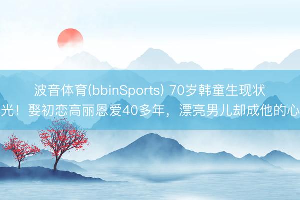 波音体育(bbinSports) 70岁韩童生现状曝光！娶初恋高丽恩爱40多年，漂亮男儿却成他的心病