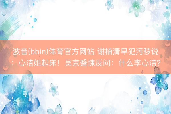 波音(bbin)体育官方网站 谢楠清早犯污秽说：心洁姐起床！吴京蹙悚反问：什么李心洁？