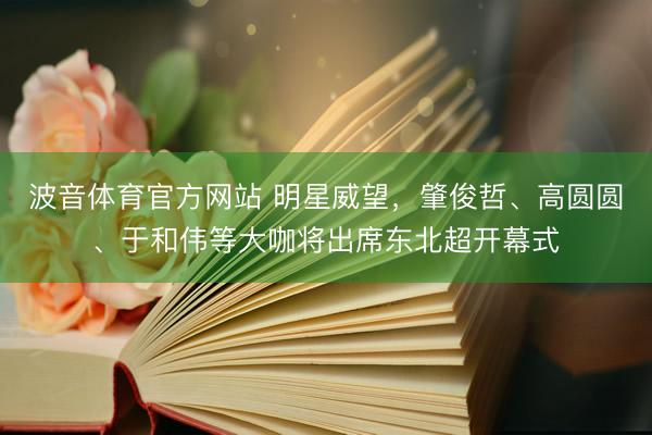 波音体育官方网站 明星威望，肇俊哲、高圆圆、于和伟等大咖将出席东北超开幕式