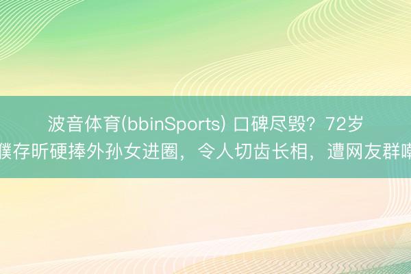 波音体育(bbinSports) 口碑尽毁？72岁濮存昕硬捧外孙女进圈，令人切齿长相，遭网友群嘲
