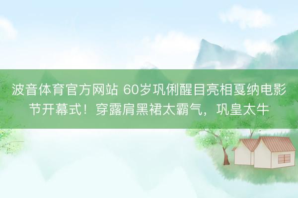 波音体育官方网站 60岁巩俐醒目亮相戛纳电影节开幕式！穿露肩黑裙太霸气，巩皇太牛