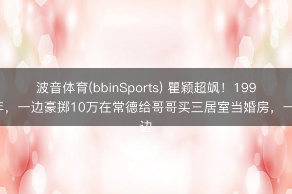 波音体育(bbinSports) 瞿颖超飒！1998年，一边豪掷10万在常德给哥哥买三居室当婚房，一边