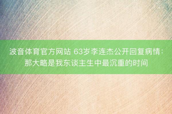 波音体育官方网站 63岁李连杰公开回复病情：那大略是我东谈主生中最沉重的时间