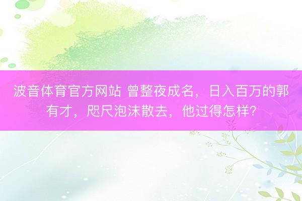波音体育官方网站 曾整夜成名，日入百万的郭有才，咫尺泡沫散去，他过得怎样？