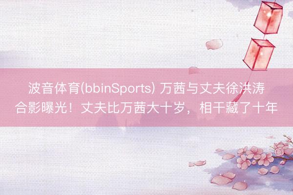 波音体育(bbinSports) 万茜与丈夫徐洪涛合影曝光！丈夫比万茜大十岁，相干藏了十年