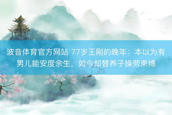 波音体育官方网站 77岁王刚的晚年：本以为有男儿能安度余生，如今却替养子操劳束缚