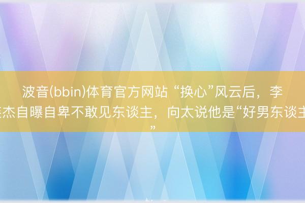 波音(bbin)体育官方网站 “换心”风云后，李连杰自曝自卑不敢见东谈主，向太说他是“好男东谈主”