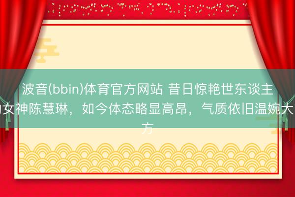 波音(bbin)体育官方网站 昔日惊艳世东谈主的女神陈慧琳，如今体态略显高昂，气质依旧温婉大方