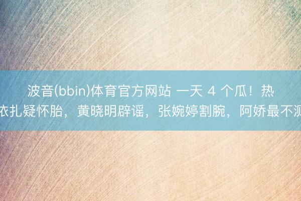 波音(bbin)体育官方网站 一天 4 个瓜！热依扎疑怀胎，黄晓明辟谣，张婉婷割腕，阿娇最不测