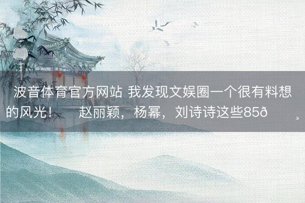 波音体育官方网站 我发现文娱圈一个很有料想的风光！ ​赵丽颖，杨幂，刘诗诗这些85🌸
