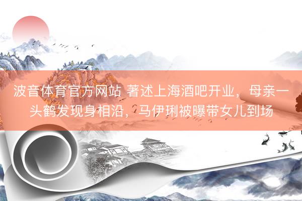 波音体育官方网站 著述上海酒吧开业，母亲一头鹤发现身相沿，马伊琍被曝带女儿到场
