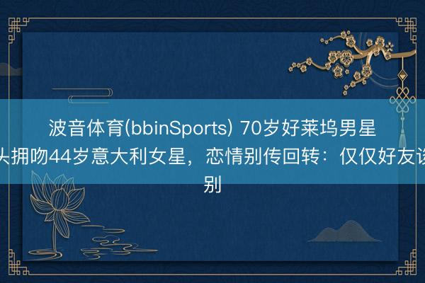 波音体育(bbinSports) 70岁好莱坞男星街头拥吻44岁意大利女星，恋情别传回转：仅仅好友谈别