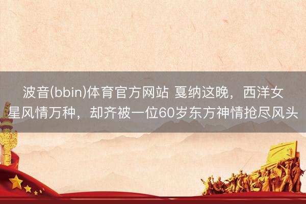 波音(bbin)体育官方网站 戛纳这晚，西洋女星风情万种，却齐被一位60岁东方神情抢尽风头