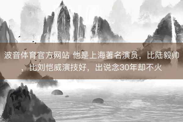 波音体育官方网站 他是上海著名演员，比陆毅帅，比刘恺威演技好，出说念30年却不火