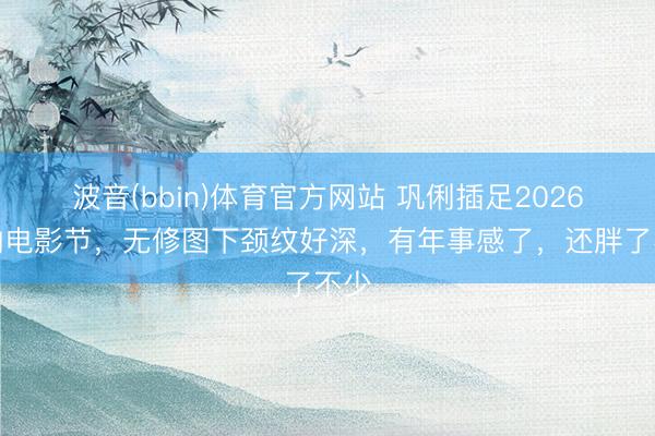 波音(bbin)体育官方网站 巩俐插足2026戛纳电影节，无修图下颈纹好深，有年事感了，还胖了不少
