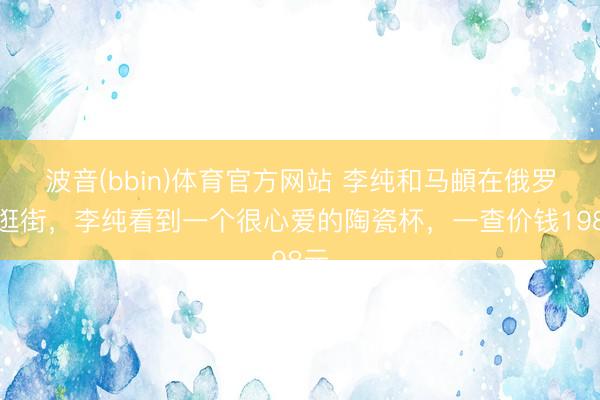 波音(bbin)体育官方网站 李纯和马頔在俄罗斯逛街，李纯看到一个很心爱的陶瓷杯，一查价钱198元