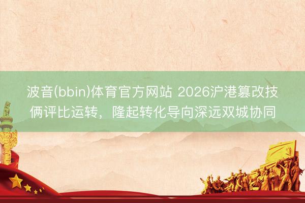 波音(bbin)体育官方网站 2026沪港篡改技俩评比运转，隆起转化导向深远双城协同