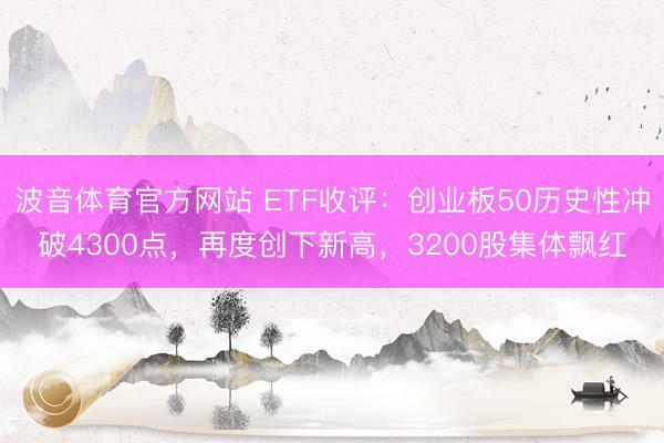波音体育官方网站 ETF收评：创业板50历史性冲破4300点，再度创下新高，3200股集体飘红