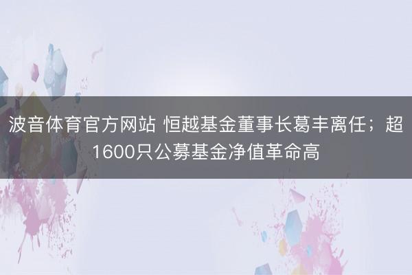 波音体育官方网站 恒越基金董事长葛丰离任；超1600只公募基金净值革命高