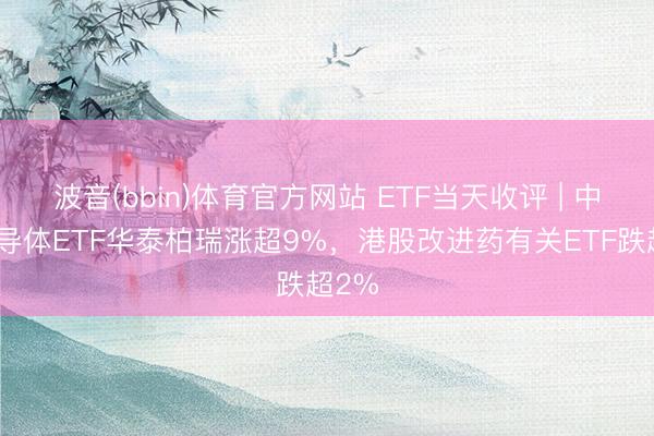 波音(bbin)体育官方网站 ETF当天收评 | 中韩半导体ETF华泰柏瑞涨超9%，港股改进药有关ETF跌超2%