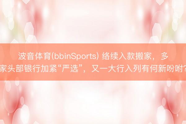 波音体育(bbinSports) 络续入款搬家，多家头部银行加紧“严选”，又一大行入列有何新吩咐？