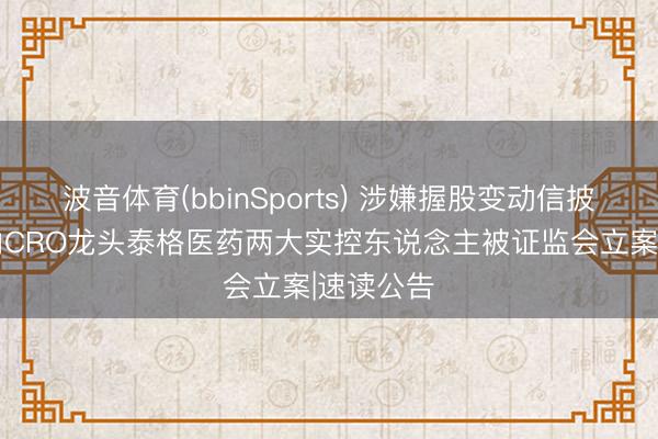 波音体育(bbinSports) 涉嫌握股变动信披违法 国内CRO龙头泰格医药两大实控东说念主被证监会立案|速读公告