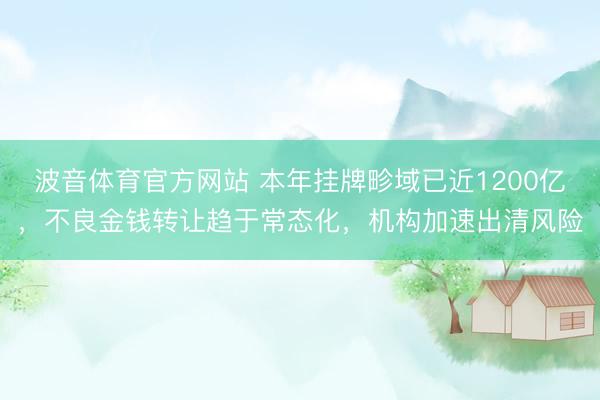 波音体育官方网站 本年挂牌畛域已近1200亿，不良金钱转让趋于常态化，机构加速出清风险