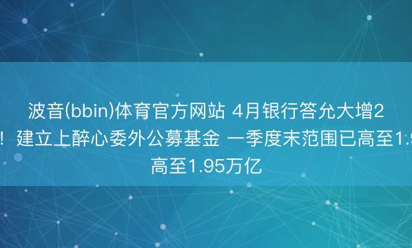 波音(bbin)体育官方网站 4月银行答允大增2.6万亿！建立上醉心委外公募基金 一季度末范围已高至1.95万亿