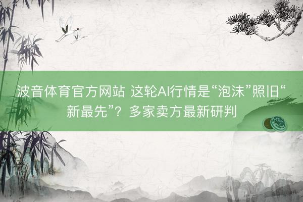波音体育官方网站 这轮AI行情是“泡沫”照旧“新最先”？多家卖方最新研判