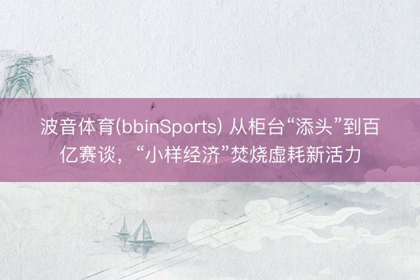 波音体育(bbinSports) 从柜台“添头”到百亿赛谈，“小样经济”焚烧虚耗新活力