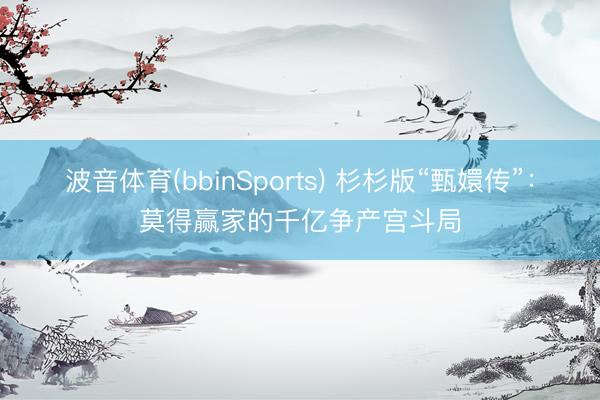 波音体育(bbinSports) 杉杉版“甄嬛传”：莫得赢家的千亿争产宫斗局