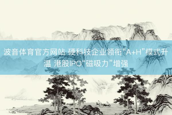 波音体育官方网站 硬科技企业领衔“A+H”模式升温 港股IPO“磁吸力”增强