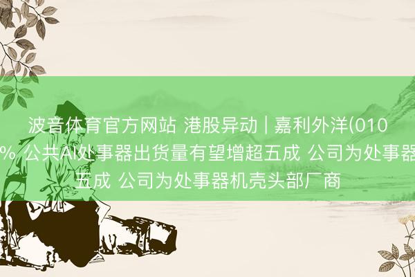 波音体育官方网站 港股异动 | 嘉利外洋(01050)尾盘涨超6% 公共AI处事器出货量有望增超五成 公司为处事器机壳头部厂商
