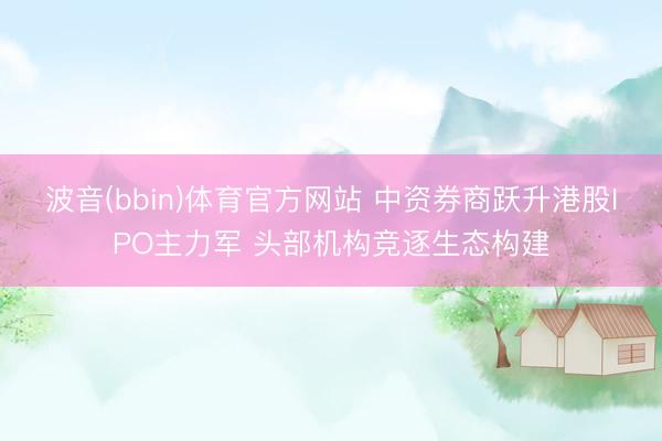 波音(bbin)体育官方网站 中资券商跃升港股IPO主力军 头部机构竞逐生态构建