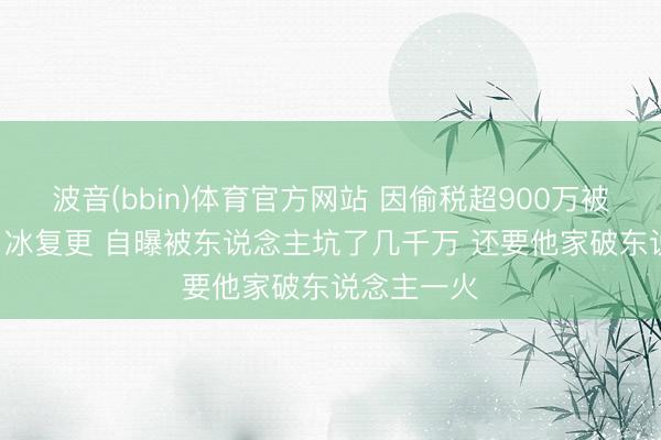波音(bbin)体育官方网站 因偷税超900万被查  网红白冰复更 自曝被东说念主坑了几千万 还要他家破东说念主一火
