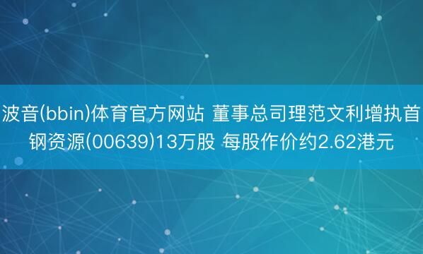 波音(bbin)体育官方网站 董事总司理范文利增执首钢资源(00639)13万股 每股作价约2.62港元