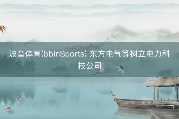 波音体育(bbinSports) 东方电气等树立电力科技公司