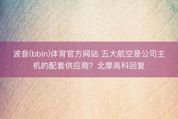 波音(bbin)体育官方网站 五大航空是公司主机的配套供应商？北摩高科回复